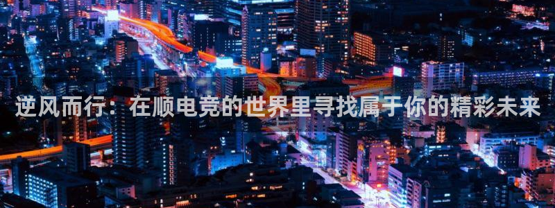 一竞技官网测速入口：逆风而行：在顺电竞的世界里寻找属于你的精彩未来